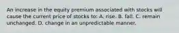 An increase in the equity premium associated with stocks will cause the current price of stocks to: A. rise. B. fall. C. remain unchanged. D. change in an unpredictable manner.