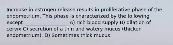 Increase in estrogen release results in proliferative phase of the endometrium. This phase is characterized by the following except __________________ A) rich blood supply B) dilation of cervix C) secretion of a thin and watery mucus (thicken endometrium). D) Sometimes thick mucus