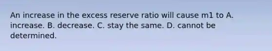 An increase in the excess reserve ratio will cause m1 to A. increase. B. decrease. C. stay the same. D. cannot be determined.