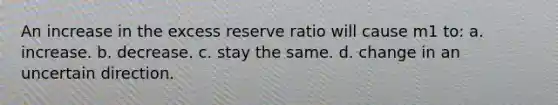 An increase in the excess reserve ratio will cause m1 to: a. increase. b. decrease. c. stay the same. d. change in an uncertain direction.