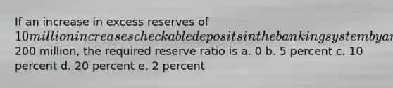 If an increase in excess reserves of 10 million increases checkable deposits in the banking system by a maximum of200 million, the required reserve ratio is a. 0 b. 5 percent c. 10 percent d. 20 percent e. 2 percent