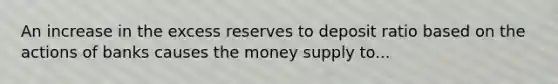 An increase in the excess reserves to deposit ratio based on the actions of banks causes the money supply to...