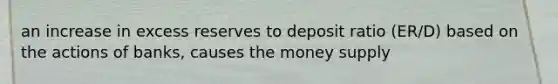 an increase in excess reserves to deposit ratio (ER/D) based on the actions of banks, causes the money supply