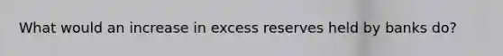 What would an increase in excess reserves held by banks do?
