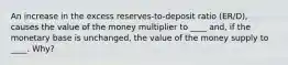 An increase in the excess reserves-to-deposit ratio (ER/D), causes the value of the money multiplier to ____ and, if the monetary base is unchanged, the value of the money supply to ____. Why?