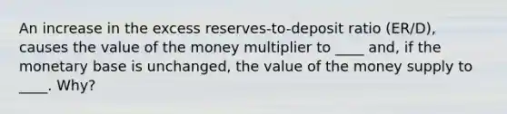 An increase in the excess reserves-to-deposit ratio (ER/D), causes the value of the money multiplier to ____ and, if the monetary base is unchanged, the value of the money supply to ____. Why?