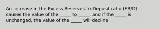 An increase in the Excess Reserves-to-Deposit ratio (ER/D) causes the value of the _____ to _____, and if the _____ is unchanged, the value of the _____ will decline