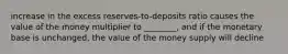 increase in the excess reserves-to-deposits ratio causes the value of the money multiplier to ________, and if the monetary base is unchanged, the value of the money supply will decline