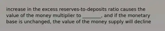 increase in the excess reserves-to-deposits ratio causes the value of the money multiplier to ________, and if the monetary base is unchanged, the value of the money supply will decline