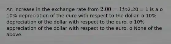 An increase in the exchange rate from 2.00 = 1 to2.20 = 1 is a o 10% depreciation of the euro with respect to the dollar. o 10% depreciation of the dollar with respect to the euro. o 10% appreciation of the dollar with respect to the euro. o None of the above.