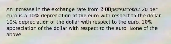 An increase in the exchange rate from 2.00 per euro to2.20 per euro is a 10% depreciation of the euro with respect to the dollar. 10% depreciation of the dollar with respect to the euro. 10% appreciation of the dollar with respect to the euro. None of the above.