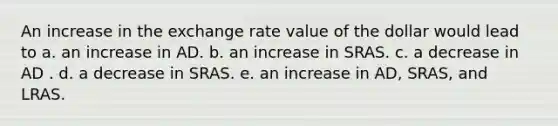 An increase in the exchange rate value of the dollar would lead to a. an increase in AD. b. an increase in SRAS. c. a decrease in AD . d. a decrease in SRAS. e. an increase in AD, SRAS, and LRAS.