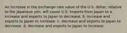 An increase in the exchange rate value of the U.S. dollar, relative to the Japanese yen, will cause U.S. imports from Japan to a. increase and exports to Japan to decrease. b. increase and exports to Japan to increase. c. decrease and exports to Japan to decrease. d. decrease and exports to Japan to increase.