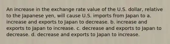 An increase in the exchange rate value of the U.S. dollar, relative to the Japanese yen, will cause U.S. imports from Japan to a. increase and exports to Japan to decrease. b. increase and exports to Japan to increase. c. decrease and exports to Japan to decrease. d. decrease and exports to Japan to increase.