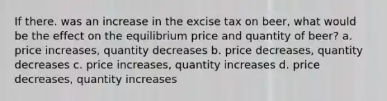 If there. was an increase in the excise tax on beer, what would be the effect on the equilibrium price and quantity of beer? a. price increases, quantity decreases b. price decreases, quantity decreases c. price increases, quantity increases d. price decreases, quantity increases