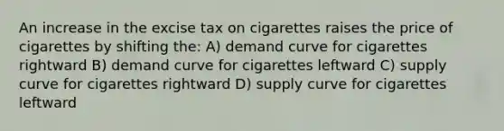 An increase in the excise tax on cigarettes raises the price of cigarettes by shifting the: A) demand curve for cigarettes rightward B) demand curve for cigarettes leftward C) supply curve for cigarettes rightward D) supply curve for cigarettes leftward