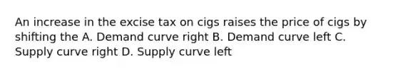 An increase in the excise tax on cigs raises the price of cigs by shifting the A. Demand curve right B. Demand curve left C. Supply curve right D. Supply curve left