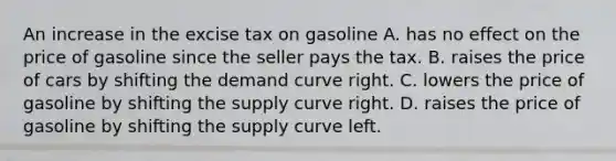 An increase in the excise tax on gasoline A. has no effect on the price of gasoline since the seller pays the tax. B. raises the price of cars by shifting the demand curve right. C. lowers the price of gasoline by shifting the supply curve right. D. raises the price of gasoline by shifting the supply curve left.