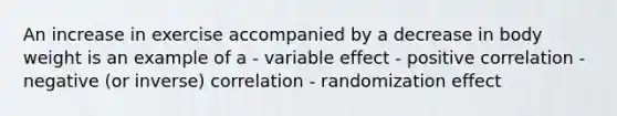 An increase in exercise accompanied by a decrease in body weight is an example of a - variable effect - positive correlation - negative (or inverse) correlation - randomization effect