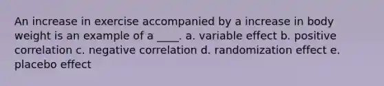 An increase in exercise accompanied by a increase in body weight is an example of a ____. a. variable effect b. positive correlation c. negative correlation d. randomization effect e. placebo effect