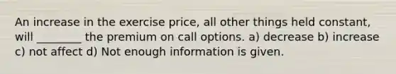 An increase in the exercise price, all other things held constant, will ________ the premium on call options. a) decrease b) increase c) not affect d) Not enough information is given.