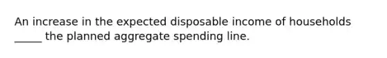 An increase in the expected disposable income of households _____ the planned aggregate spending line.