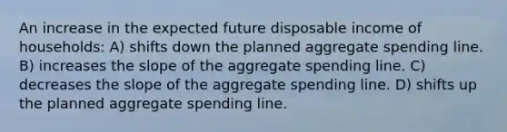 An increase in the expected future disposable income of households: A) shifts down the planned aggregate spending line. B) increases the slope of the aggregate spending line. C) decreases the slope of the aggregate spending line. D) shifts up the planned aggregate spending line.