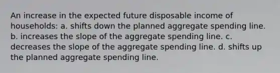 An increase in the expected future disposable income of households: a. shifts down the planned aggregate spending line. b. increases the slope of the aggregate spending line. c. decreases the slope of the aggregate spending line. d. shifts up the planned aggregate spending line.