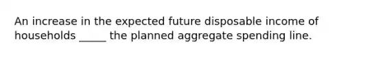 An increase in the expected future disposable income of households _____ the planned aggregate spending line.