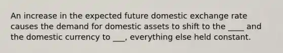 An increase in the expected future domestic exchange rate causes the demand for domestic assets to shift to the ____ and the domestic currency to ___, everything else held constant.