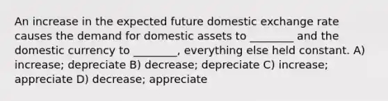 An increase in the expected future domestic exchange rate causes the demand for domestic assets to ________ and the domestic currency to ________, everything else held constant. A) increase; depreciate B) decrease; depreciate C) increase; appreciate D) decrease; appreciate