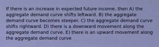 If there is an increase in expected future income, then A) the aggregate demand curve shifts leftward. B) the aggregate demand curve becomes steeper. C) the aggregate demand curve shifts rightward. D) there is a downward movement along the aggregate demand curve. E) there is an upward movement along the aggregate demand curve