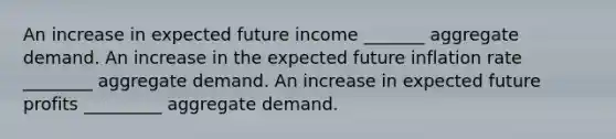 An increase in expected future income _______ aggregate demand. An increase in the expected future inflation rate ________ aggregate demand. An increase in expected future profits _________ aggregate demand.