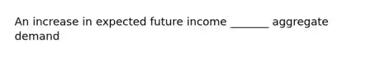 An increase in expected future income _______ aggregate demand