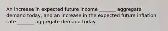 An increase in expected future income ​_______ aggregate demand​ today, and an increase in the expected future inflation rate ​_______ aggregate demand today.