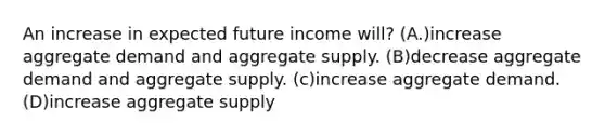 An increase in expected future income will? (A.)increase aggregate demand and aggregate supply. (B)decrease aggregate demand and aggregate supply. (c)increase aggregate demand. (D)increase aggregate supply