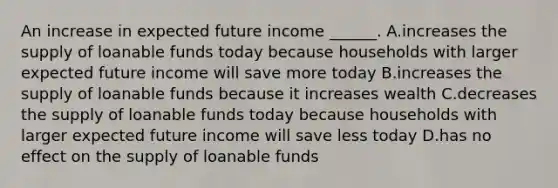 An increase in expected future income​ ______. A.increases the supply of loanable funds today because households with larger expected future income will save more today B.increases the supply of loanable funds because it increases wealth C.decreases the supply of loanable funds today because households with larger expected future income will save less today D.has no effect on the supply of loanable funds