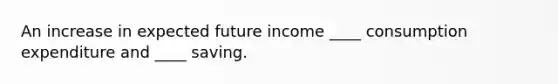 An increase in expected future income ____ consumption expenditure and ____ saving.