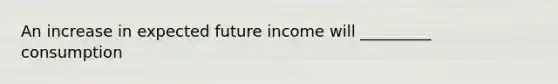 An increase in expected future income will _________ consumption