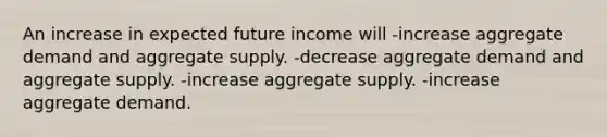 An increase in expected future income will -increase aggregate demand and aggregate supply. -decrease aggregate demand and aggregate supply. -increase aggregate supply. -increase aggregate demand.