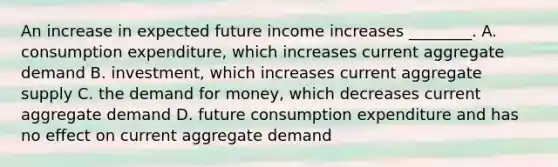 An increase in expected future income increases ________. A. consumption expenditure, which increases current aggregate demand B. investment, which increases current aggregate supply C. the demand for money, which decreases current aggregate demand D. future consumption expenditure and has no effect on current aggregate demand