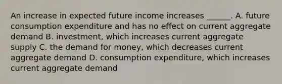 An increase in expected future income increases​ ______. A. future consumption expenditure and has no effect on current aggregate demand B. ​investment, which increases current aggregate supply C. the demand for​ money, which decreases current aggregate demand D. consumption​ expenditure, which increases current aggregate demand