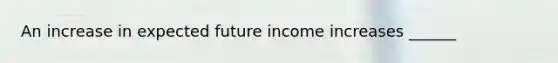 An increase in expected future income increases​ ______