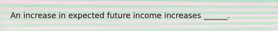 An increase in expected future income increases​ ______.