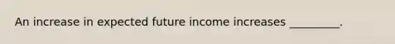 An increase in expected future income increases _________.