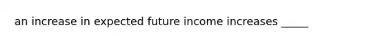 an increase in expected future income increases _____