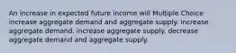 An increase in expected future income will Multiple Choice increase aggregate demand and aggregate supply. increase aggregate demand. increase aggregate supply. decrease aggregate demand and aggregate supply.