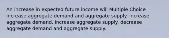 An increase in expected future income will Multiple Choice increase aggregate demand and aggregate supply. increase aggregate demand. increase aggregate supply. decrease aggregate demand and aggregate supply.