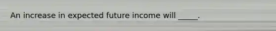 An increase in expected future income will _____.