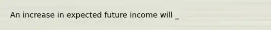 An increase in expected future income will _